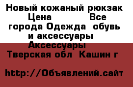 Новый кожаный рюкзак › Цена ­ 5 490 - Все города Одежда, обувь и аксессуары » Аксессуары   . Тверская обл.,Кашин г.